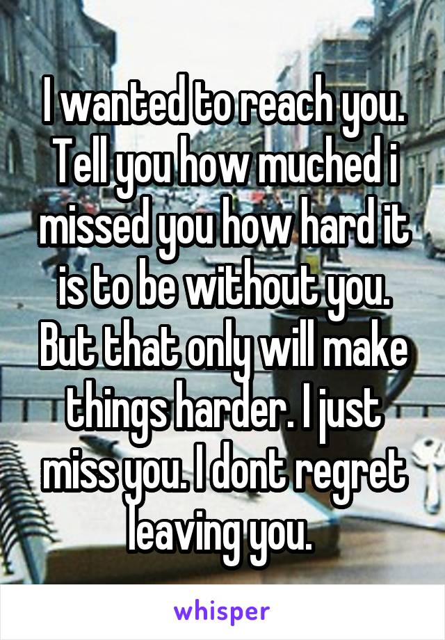 I wanted to reach you. Tell you how muched i missed you how hard it is to be without you. But that only will make things harder. I just miss you. I dont regret leaving you. 