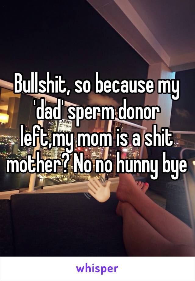 Bullshit, so because my 'dad' sperm donor left,my mom is a shit mother? No no hunny bye 👋🏼 