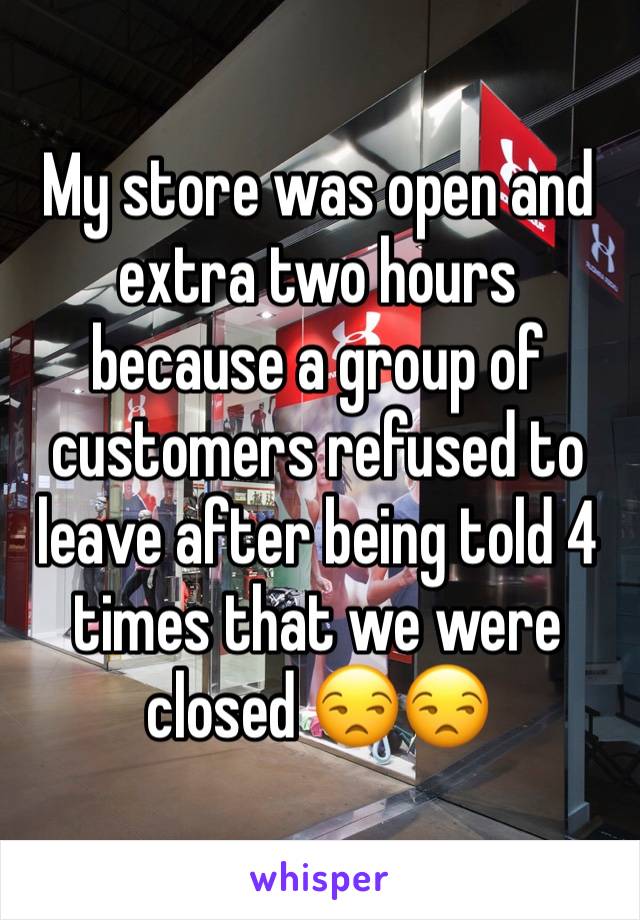 My store was open and extra two hours because a group of customers refused to leave after being told 4 times that we were closed 😒😒