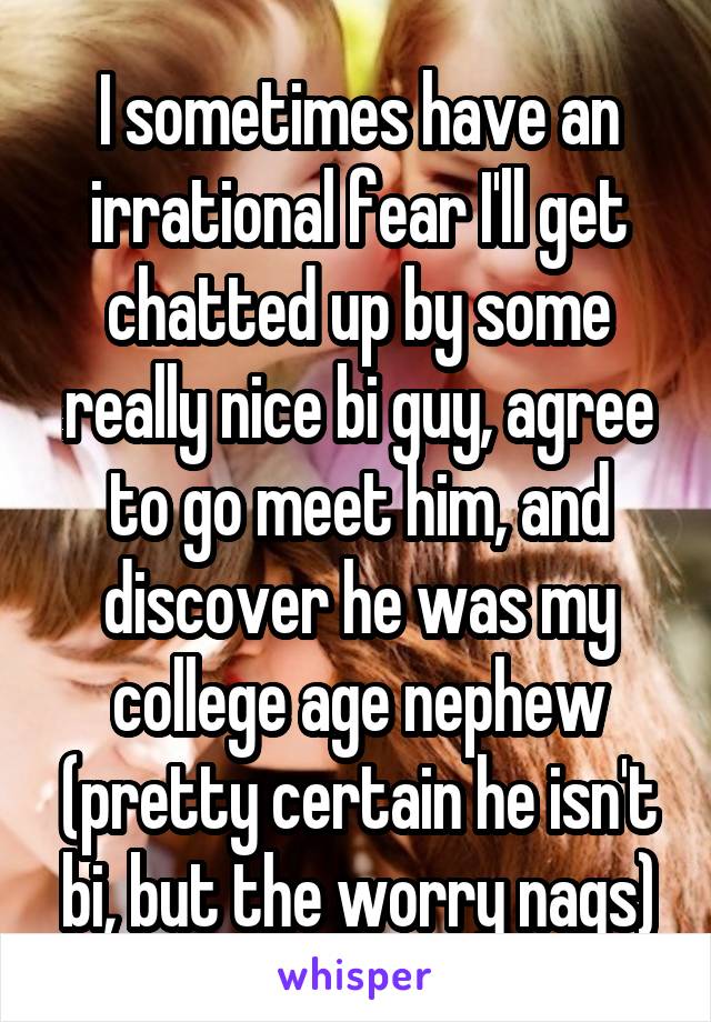 I sometimes have an irrational fear I'll get chatted up by some really nice bi guy, agree to go meet him, and discover he was my college age nephew (pretty certain he isn't bi, but the worry nags)