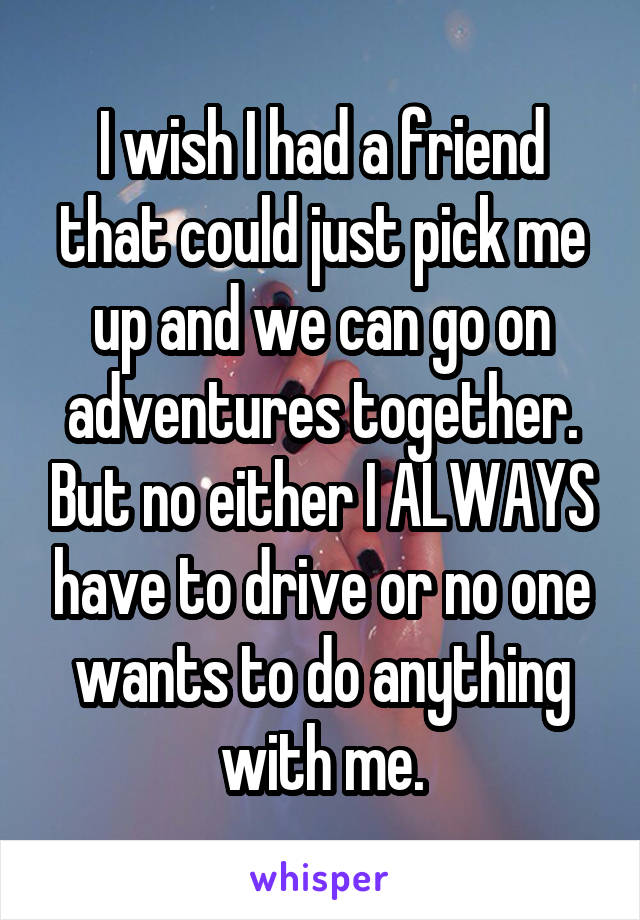 I wish I had a friend that could just pick me up and we can go on adventures together. But no either I ALWAYS have to drive or no one wants to do anything with me.