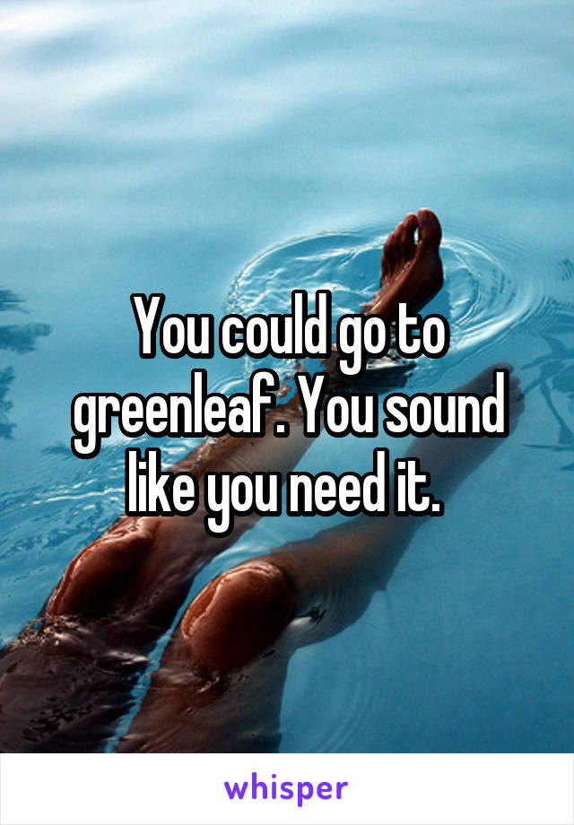 You could go to greenleaf. You sound like you need it. 