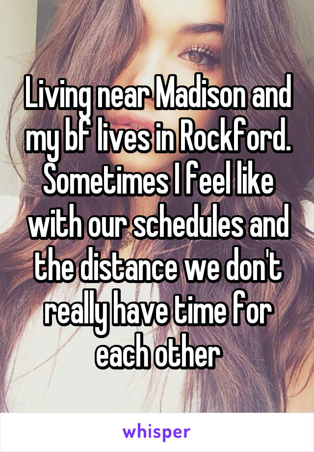 Living near Madison and my bf lives in Rockford. Sometimes I feel like with our schedules and the distance we don't really have time for each other