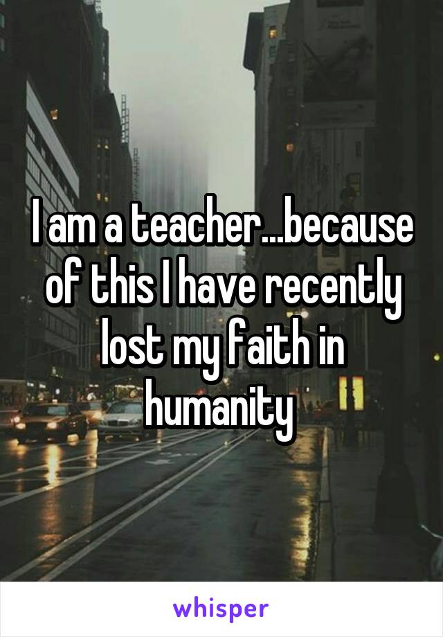 I am a teacher...because of this I have recently lost my faith in humanity 