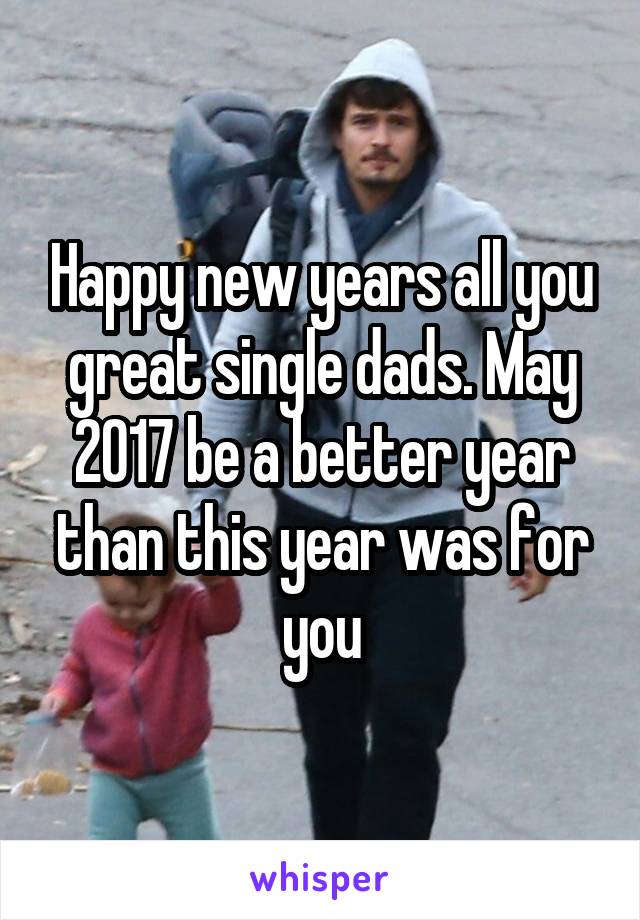 Happy new years all you great single dads. May 2017 be a better year than this year was for you