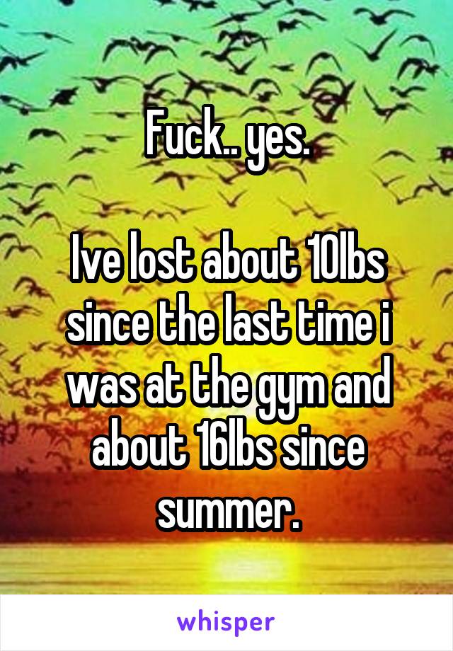 Fuck.. yes.

Ive lost about 10lbs since the last time i was at the gym and about 16lbs since summer.