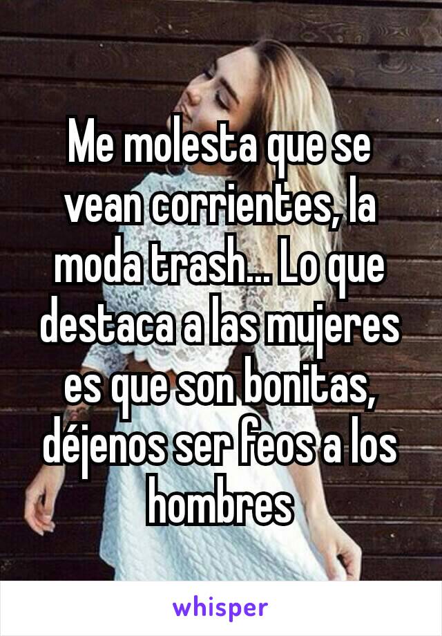 Me molesta que se vean corrientes, la moda trash... Lo que destaca a las mujeres es que son bonitas, déjenos ser feos a los hombres