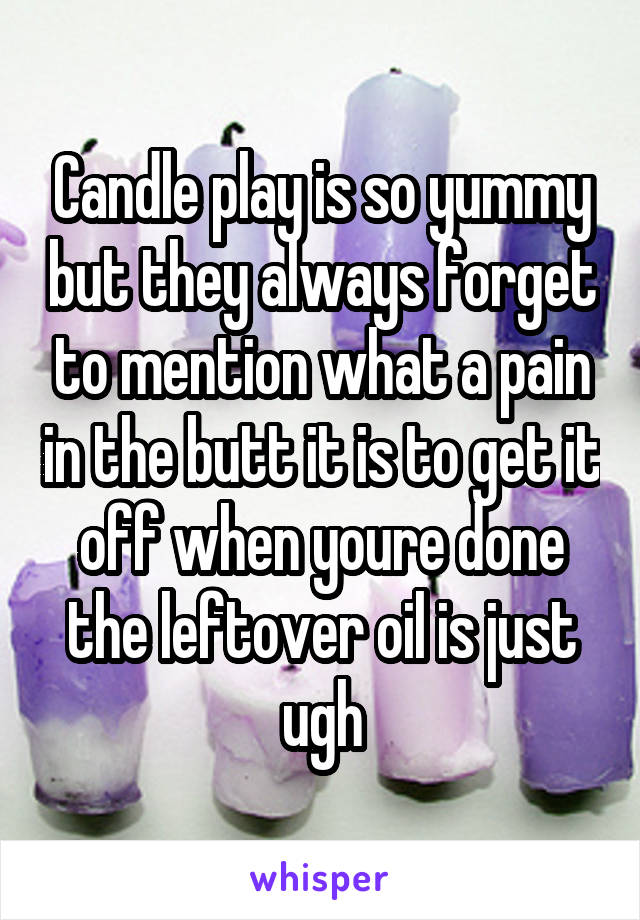 Candle play is so yummy but they always forget to mention what a pain in the butt it is to get it off when youre done the leftover oil is just ugh