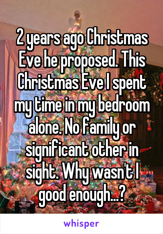 2 years ago Christmas Eve he proposed. This Christmas Eve I spent my time in my bedroom alone. No family or significant other in sight. Why wasn't I good enough...?