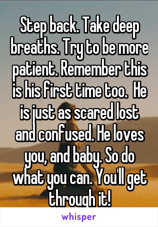 Step back. Take deep breaths. Try to be more patient. Remember this is his first time too.  He is just as scared lost and confused. He loves you, and baby. So do what you can. You'll get through it!