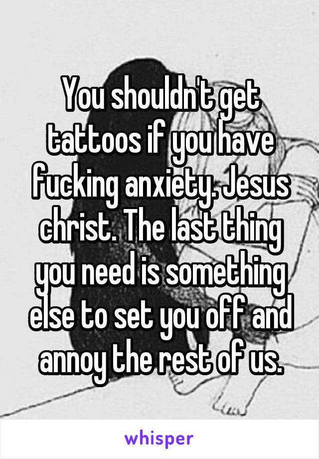 You shouldn't get tattoos if you have fucking anxiety. Jesus christ. The last thing you need is something else to set you off and annoy the rest of us.