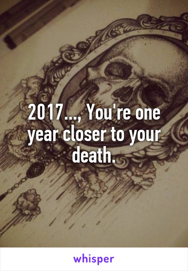 2017..., You're one year closer to your death.