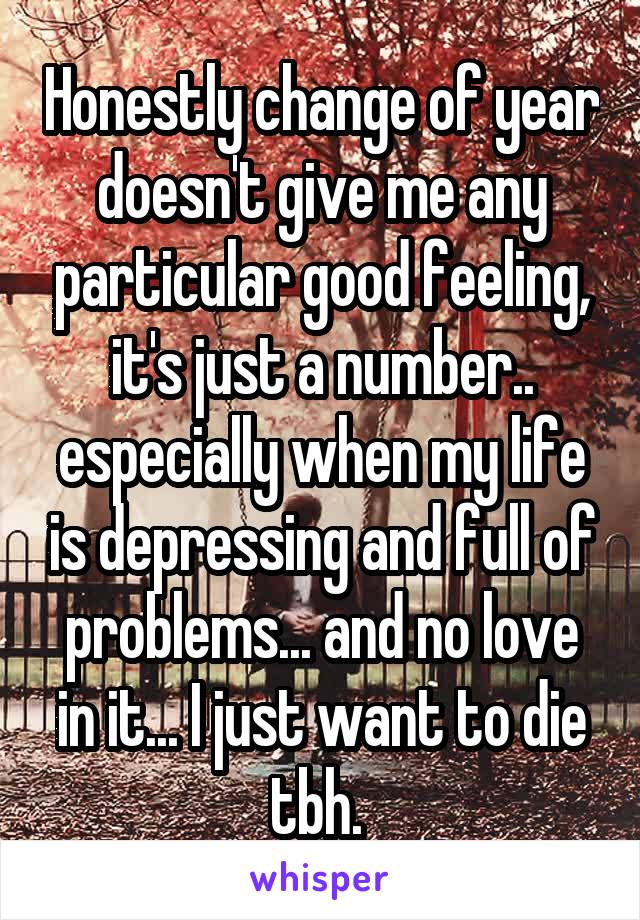 Honestly change of year doesn't give me any particular good feeling, it's just a number.. especially when my life is depressing and full of problems... and no love in it... I just want to die tbh. 