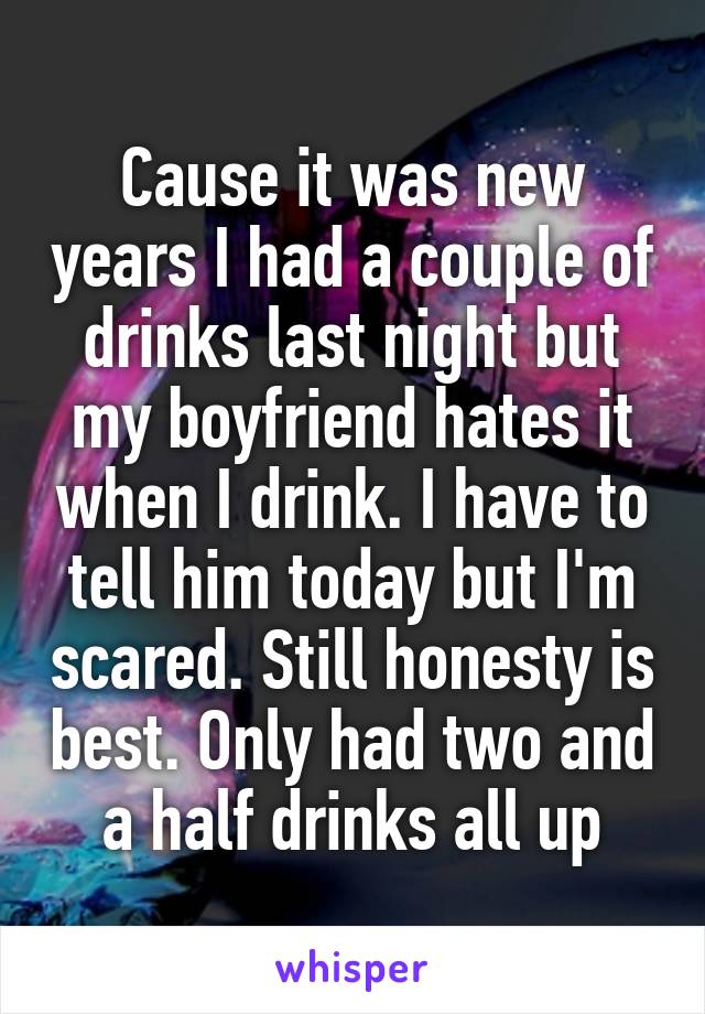 Cause it was new years I had a couple of drinks last night but my boyfriend hates it when I drink. I have to tell him today but I'm scared. Still honesty is best. Only had two and a half drinks all up