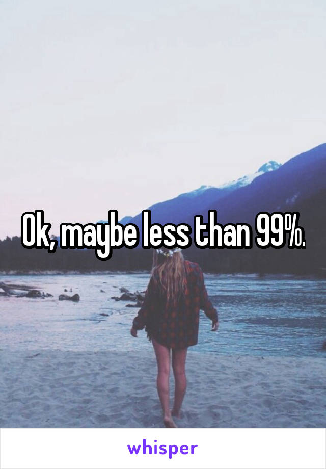 Ok, maybe less than 99%.