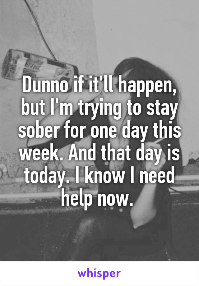 Dunno if it'll happen, but I'm trying to stay sober for one day this week. And that day is today. I know I need help now. 