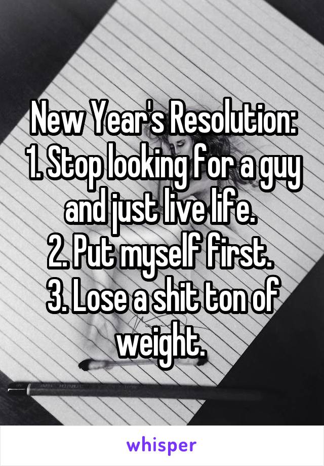 New Year's Resolution: 1. Stop looking for a guy and just live life. 
2. Put myself first. 
3. Lose a shit ton of weight. 