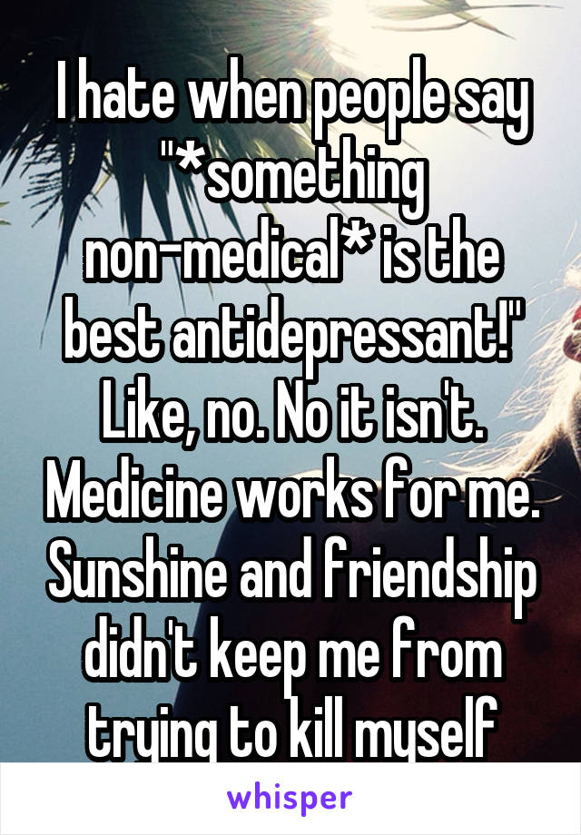 I hate when people say "*something non-medical* is the best antidepressant!" Like, no. No it isn't. Medicine works for me. Sunshine and friendship didn't keep me from trying to kill myself