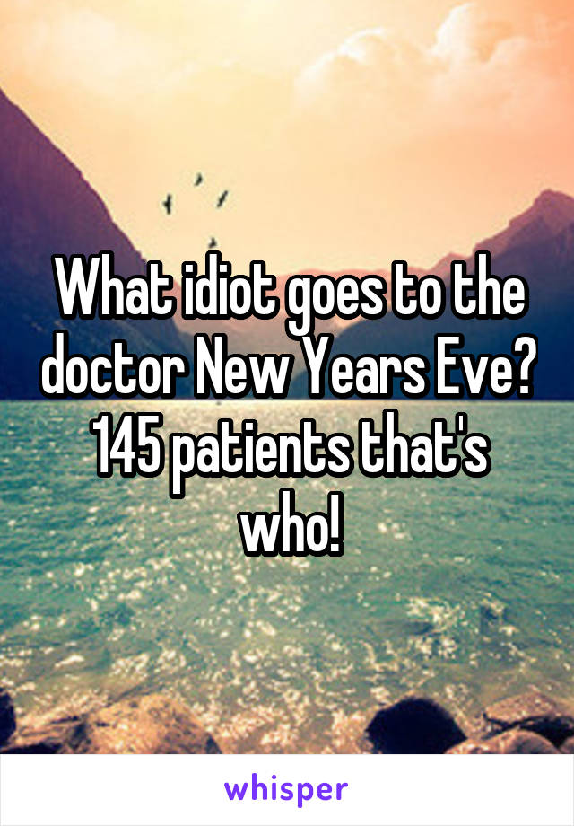 What idiot goes to the doctor New Years Eve? 145 patients that's who!