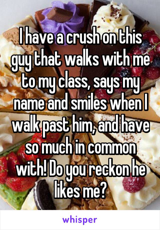 I have a crush on this guy that walks with me to my class, says my name and smiles when I walk past him, and have so much in common with! Do you reckon he likes me?