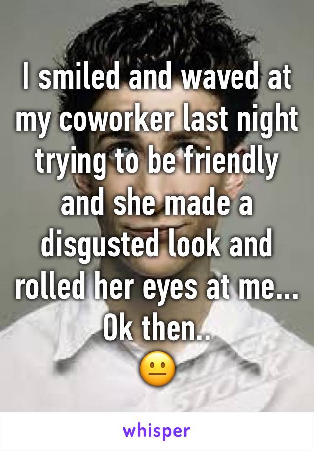 I smiled and waved at my coworker last night trying to be friendly and she made a disgusted look and rolled her eyes at me...
Ok then..
😐