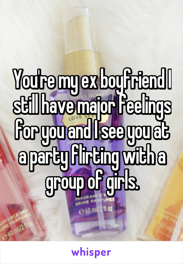 You're my ex boyfriend I still have major feelings for you and I see you at a party flirting with a group of girls.