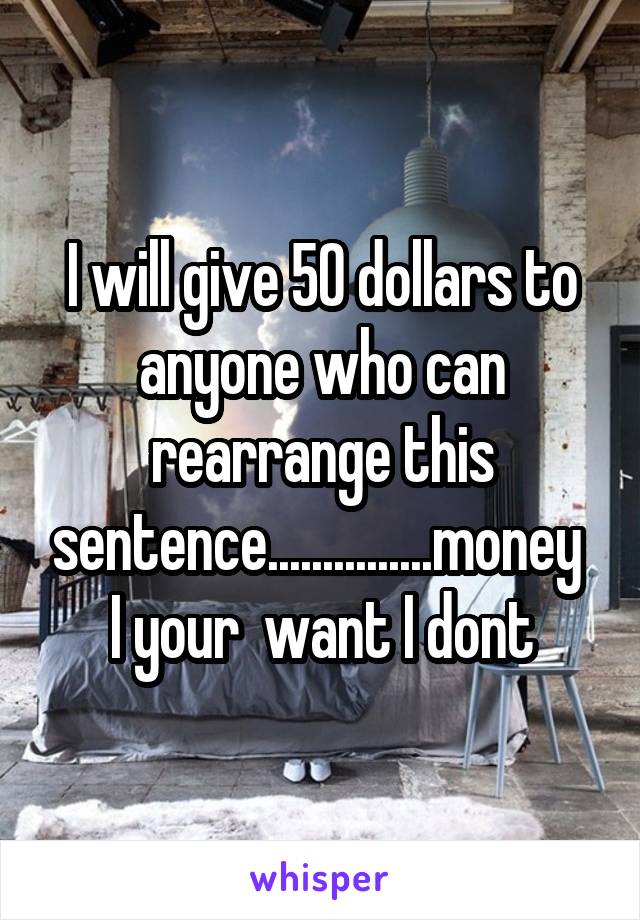 I will give 50 dollars to anyone who can rearrange this sentence...............money  I your  want I dont