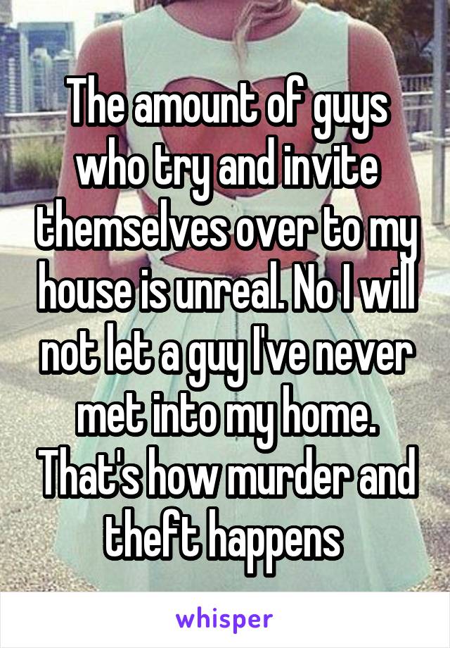 The amount of guys who try and invite themselves over to my house is unreal. No I will not let a guy I've never met into my home. That's how murder and theft happens 