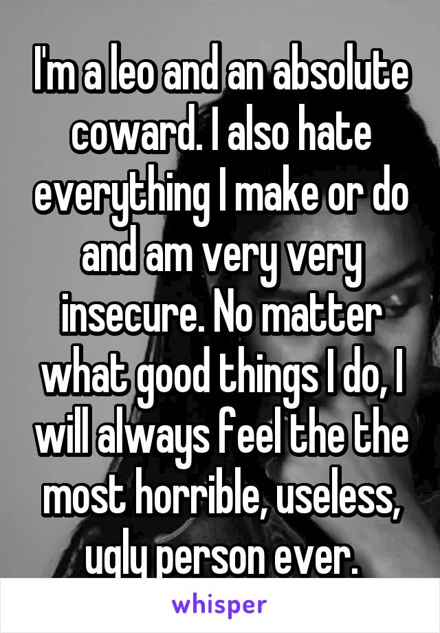 I'm a leo and an absolute coward. I also hate everything I make or do and am very very insecure. No matter what good things I do, I will always feel the the most horrible, useless, ugly person ever.