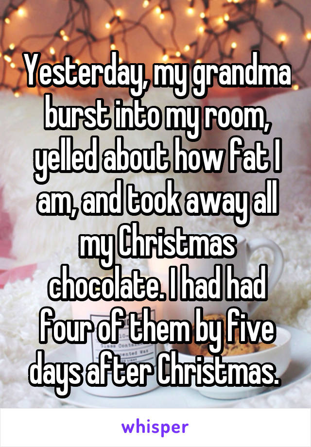 Yesterday, my grandma burst into my room, yelled about how fat I am, and took away all my Christmas chocolate. I had had four of them by five days after Christmas. 