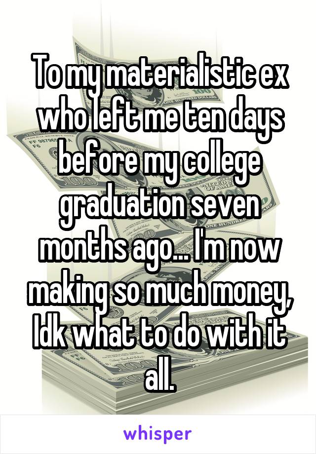 To my materialistic ex who left me ten days before my college graduation seven months ago... I'm now making so much money, Idk what to do with it all.