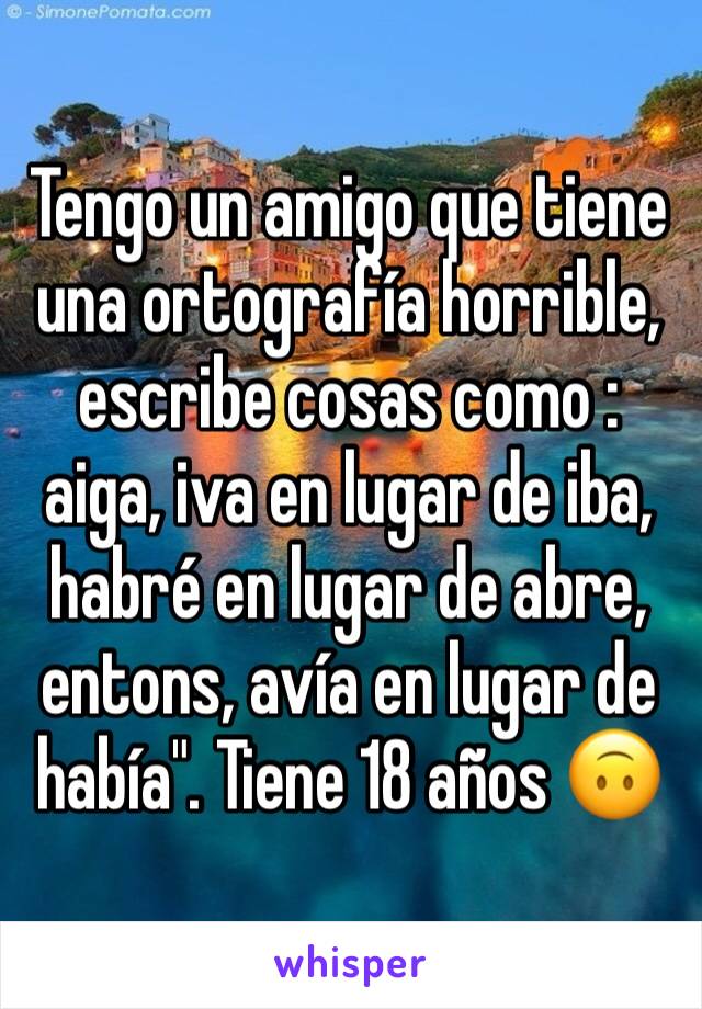 Tengo un amigo que tiene una ortografía horrible, escribe cosas como : aiga, iva en lugar de iba, habré en lugar de abre, entons, avía en lugar de había". Tiene 18 años 🙃