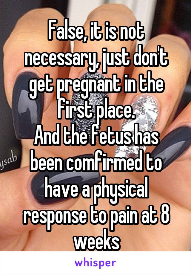 False, it is not necessary, just don't get pregnant in the first place.
And the fetus has been comfirmed to have a physical response to pain at 8 weeks