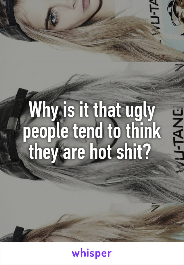 Why is it that ugly people tend to think they are hot shit? 