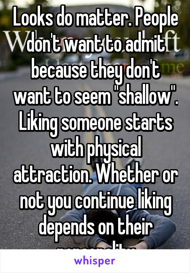 Looks do matter. People don't want to admit because they don't want to seem "shallow". Liking someone starts with physical attraction. Whether or not you continue liking depends on their personality