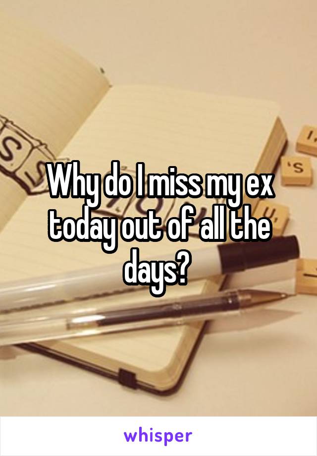 Why do I miss my ex today out of all the days? 