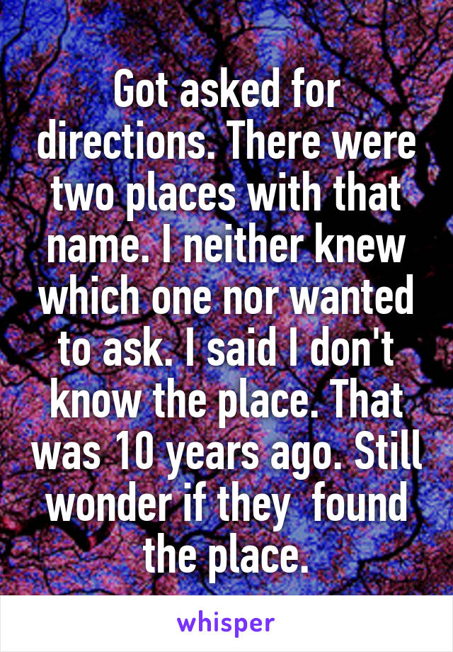 Got asked for directions. There were two places with that name. I neither knew which one nor wanted to ask. I said I don't know the place. That was 10 years ago. Still wonder if they  found the place.