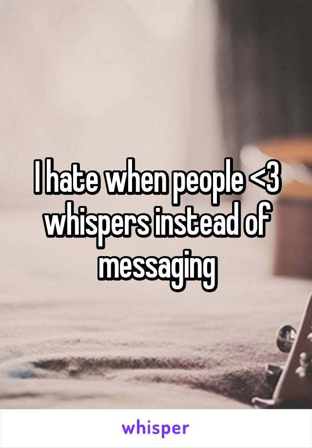 I hate when people <3 whispers instead of messaging