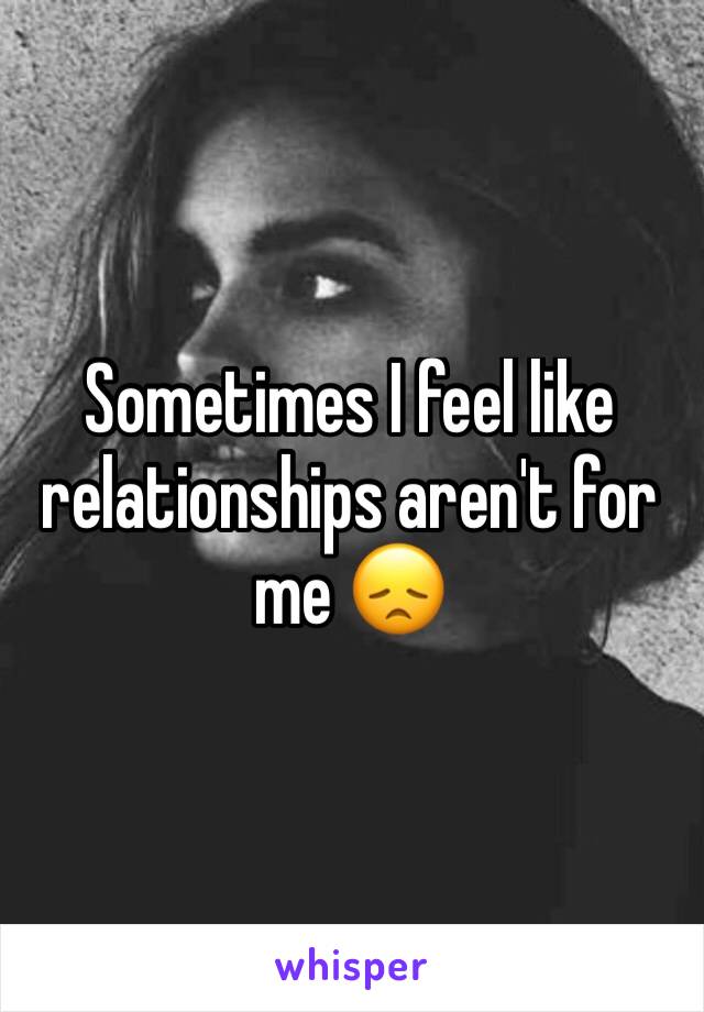 Sometimes I feel like relationships aren't for me 😞