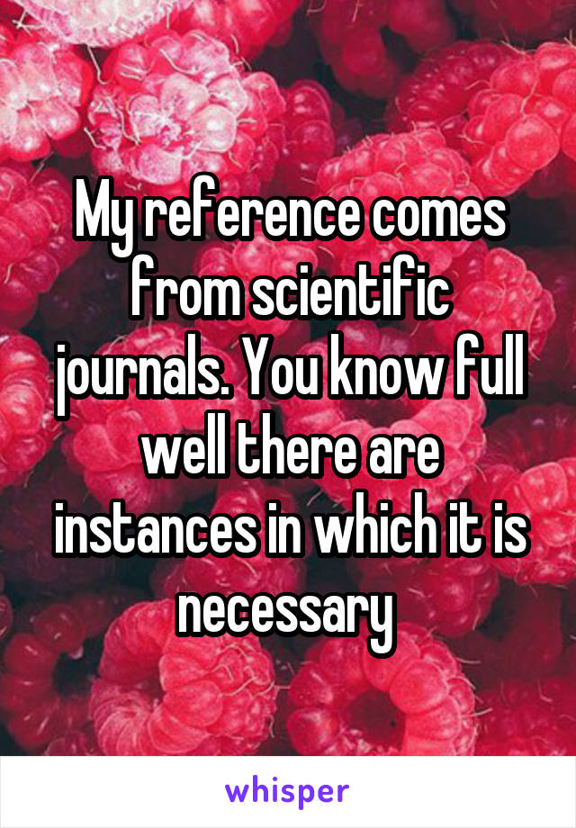 My reference comes from scientific journals. You know full well there are instances in which it is necessary 