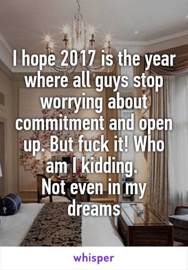 I hope 2017 is the year where all guys stop worrying about commitment and open up. But fuck it! Who am I kidding. 
Not even in my dreams