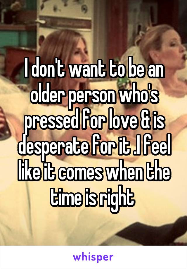 I don't want to be an older person who's pressed for love & is desperate for it .I feel like it comes when the time is right 