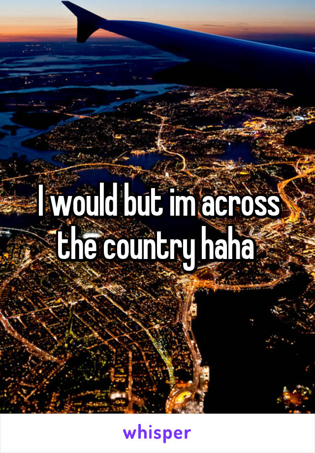 I would but im across the country haha 