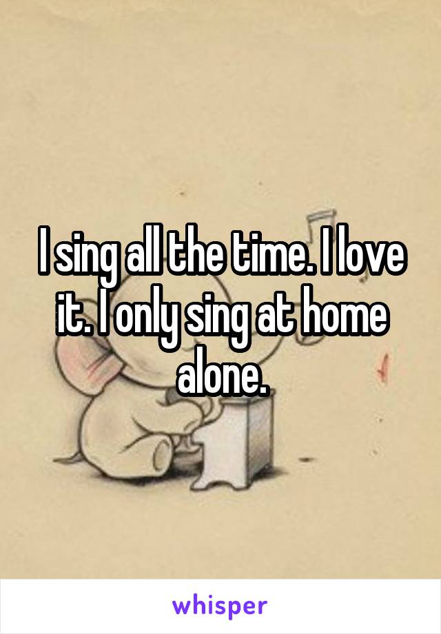 I sing all the time. I love it. I only sing at home alone.