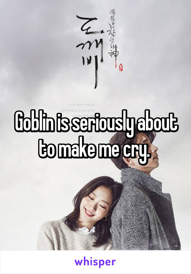 Goblin is seriously about to make me cry. 