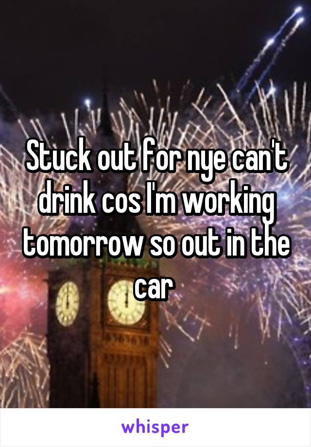 Stuck out for nye can't drink cos I'm working tomorrow so out in the car 