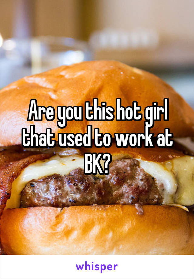 Are you this hot girl that used to work at BK?