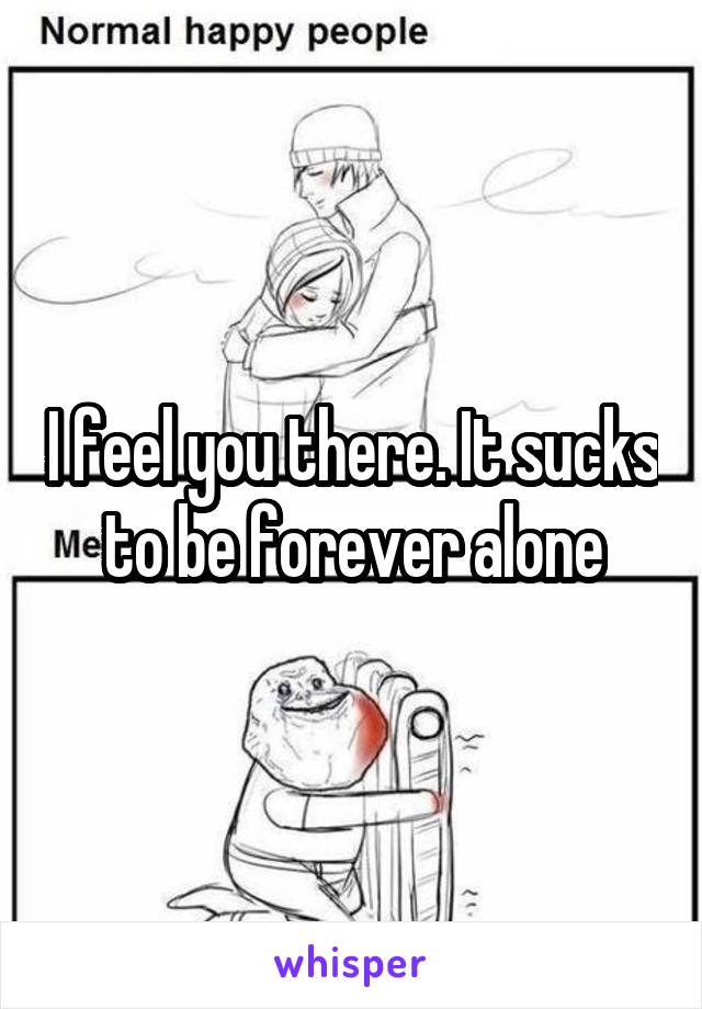 I feel you there. It sucks to be forever alone