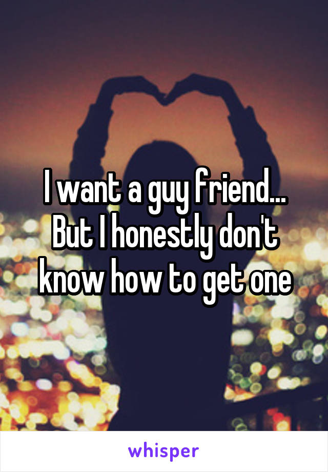 I want a guy friend... But I honestly don't know how to get one