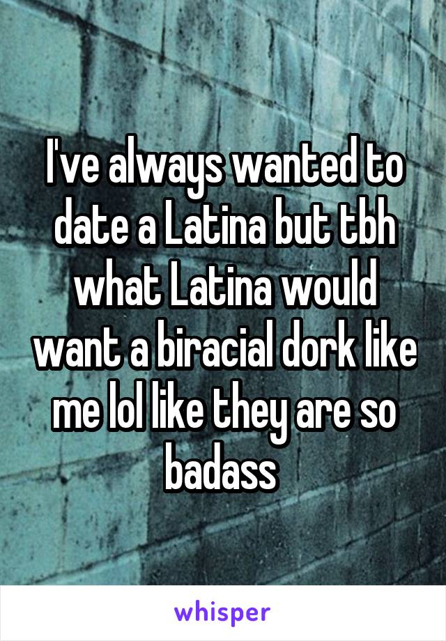 I've always wanted to date a Latina but tbh what Latina would want a biracial dork like me lol like they are so badass 